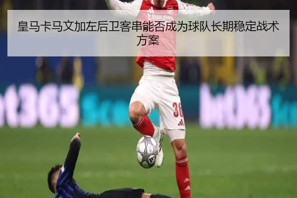 皇马卡马文加左后卫客串能否成为球队长期稳定战术方案
