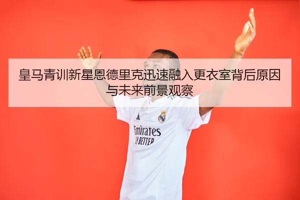 皇马青训新星恩德里克迅速融入更衣室背后原因与未来前景观察
